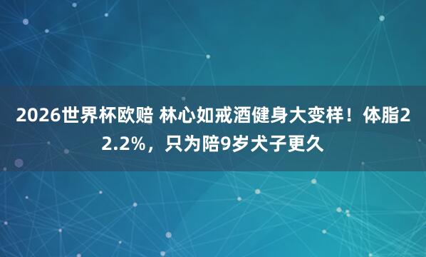 2026世界杯欧赔 林心如戒酒健身大变样!体脂22.2%,只为陪9岁犬子更久