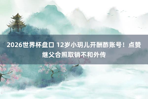 2026世界杯盘口 12岁小玥儿开酬酢账号！点赞继父合照取销不和外传