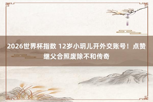 2026世界杯指数 12岁小玥儿开外交账号!点赞继父合照废除不和传奇