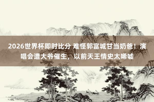 2026世界杯即时比分 难怪郭富城甘当奶爸！演唱会遭大爷催生，以前天王情史太唏嘘
