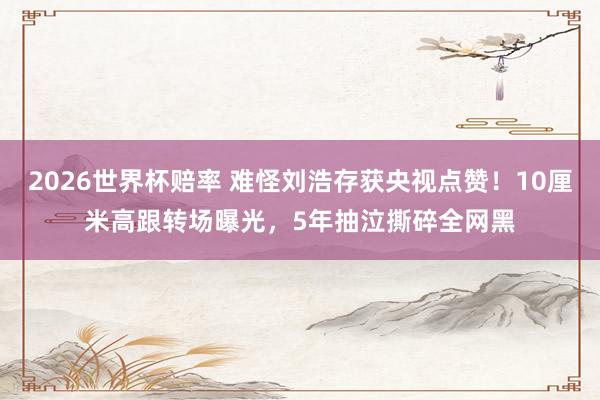 2026世界杯赔率 难怪刘浩存获央视点赞!10厘米高跟转场曝光,5年抽泣撕碎全网黑