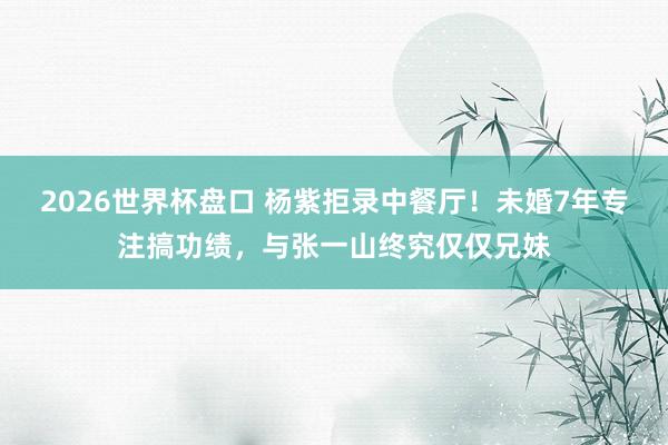 2026世界杯盘口 杨紫拒录中餐厅!未婚7年专注搞功绩,与张一山终究仅仅兄妹