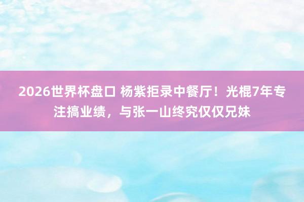 2026世界杯盘口 杨紫拒录中餐厅!光棍7年专注搞业绩,与张一山终究仅仅兄妹