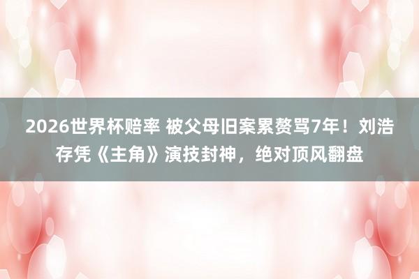 2026世界杯赔率 被父母旧案累赘骂7年!刘浩存凭《主角》演技封神,绝对顶风翻盘