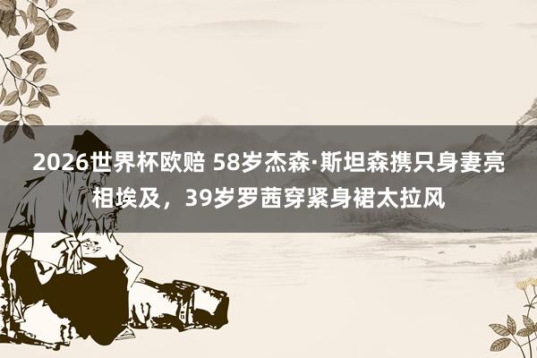2026世界杯欧赔 58岁杰森·斯坦森携只身妻亮相埃及,39岁罗茜穿紧身裙太拉风