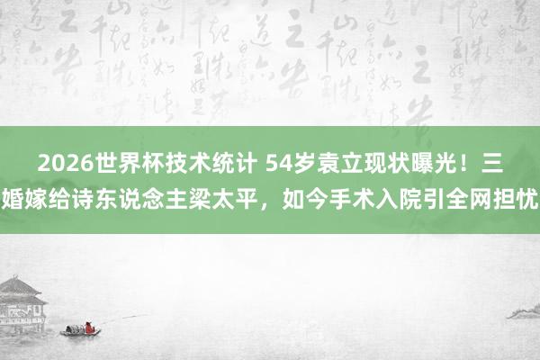 2026世界杯技术统计 54岁袁立现状曝光！三婚嫁给诗东说念主梁太平，如今手术入院引全网担忧
