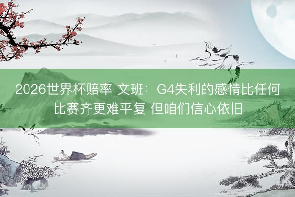 2026世界杯赔率 文班：G4失利的感情比任何比赛齐更难平复 但咱们信心依旧