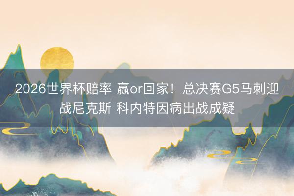 2026世界杯赔率 赢or回家！总决赛G5马刺迎战尼克斯 科内特因病出战成疑