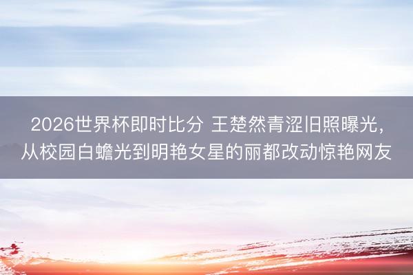 2026世界杯即时比分 王楚然青涩旧照曝光,从校园白蟾光到明艳女星的丽都改动惊艳网友