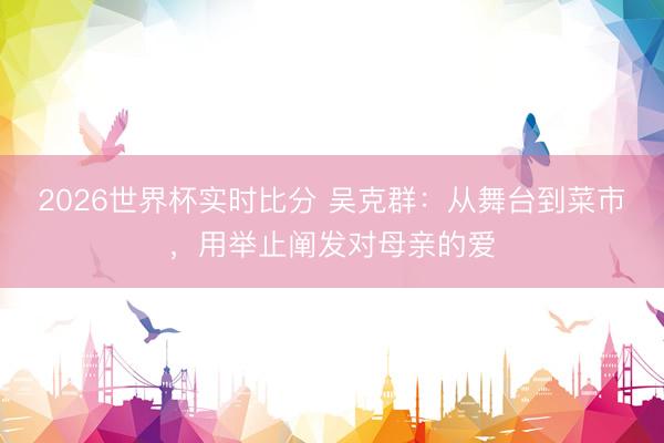 2026世界杯实时比分 吴克群:从舞台到菜市,用举止阐发对母亲的爱