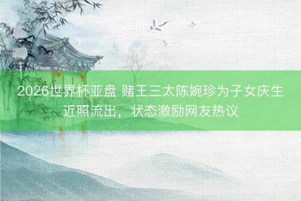 2026世界杯亚盘 赌王三太陈婉珍为子女庆生近照流出,状态激励网友热议