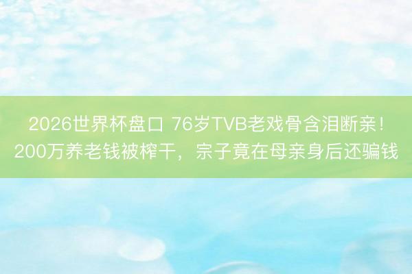 2026世界杯盘口 76岁TVB老戏骨含泪断亲!200万养老钱被榨干,宗子竟在母亲身后还骗钱