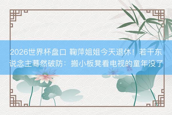 2026世界杯盘口 鞠萍姐姐今天退休!若干东说念主蓦然破防:搬小板凳看电视的童年没了