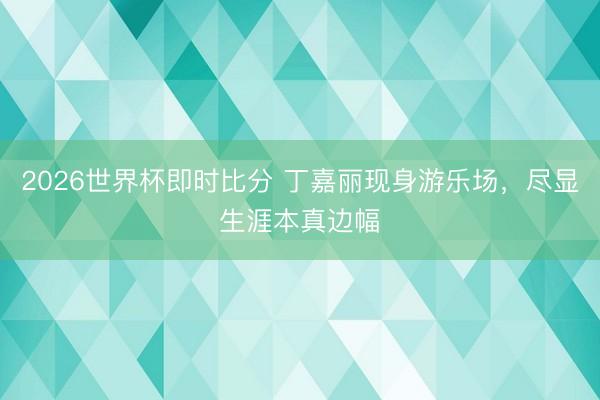 2026世界杯即时比分 丁嘉丽现身游乐场,尽显生涯本真边幅