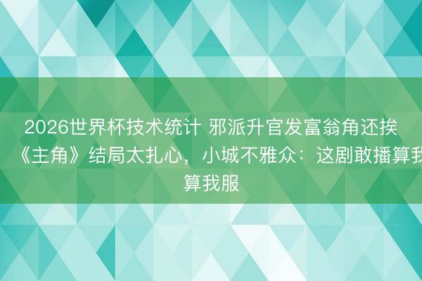 2026世界杯技术统计 邪派升官发富翁角还挨饿!《主角》结局太扎心,小城不雅众:这剧敢播算我服