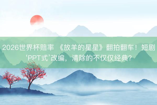 2026世界杯赔率 《放羊的星星》翻拍翻车!短剧‘PPT式’改编,清除的不仅仅经典?