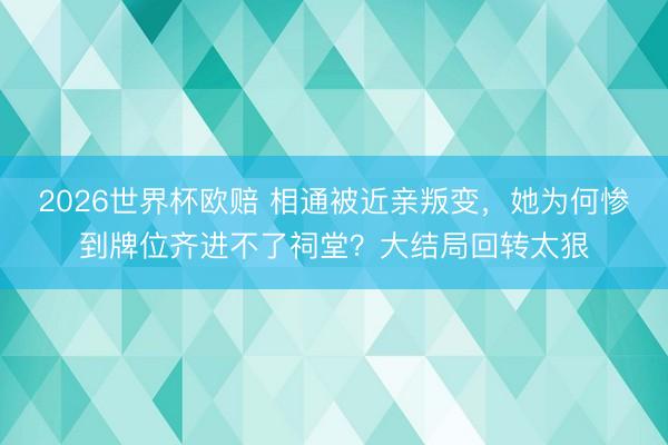 2026世界杯欧赔 相通被近亲叛变,她为何惨到牌位齐进不了祠堂?大结局回转太狠