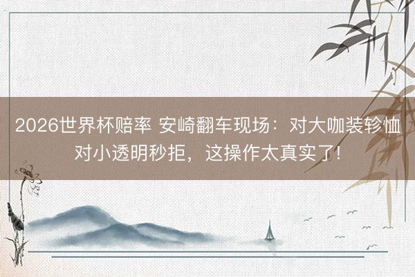 2026世界杯赔率 安崎翻车现场:对大咖装轸恤对小透明秒拒,这操作太真实了!