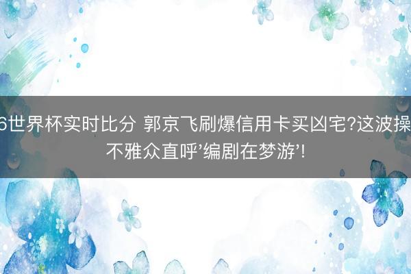 2026世界杯实时比分 郭京飞刷爆信用卡买凶宅?这波操作让不雅众直呼'编剧在梦游'!