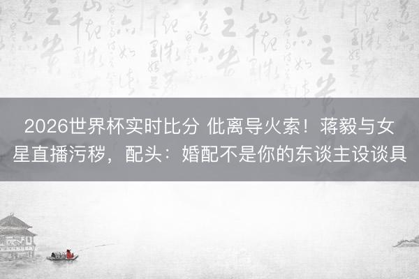 2026世界杯实时比分 仳离导火索!蒋毅与女星直播污秽,配头:婚配不是你的东谈主设谈具