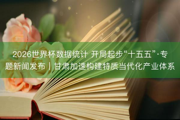 2026世界杯数据统计 开局起步“十五五”·专题新闻发布|甘肃加速构建特质当代化产业体系