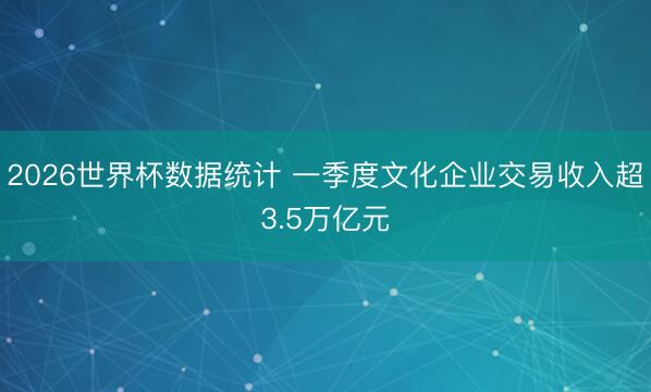 2026世界杯数据统计 一季度文化企业交易收入超3.5万亿元