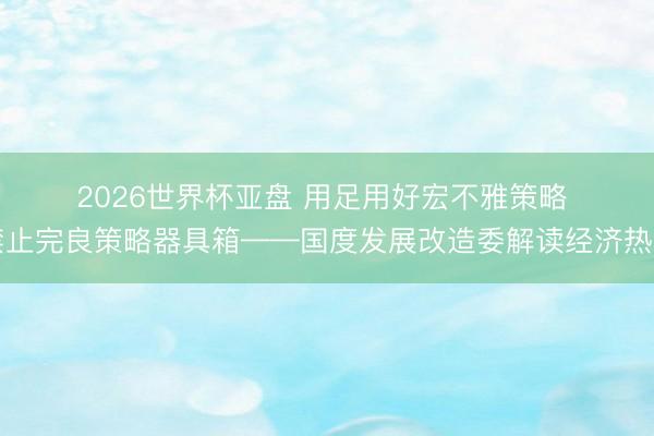 2026世界杯亚盘 用足用好宏不雅策略 禁止完良策略器具箱——国度发展改造委解读经济热门