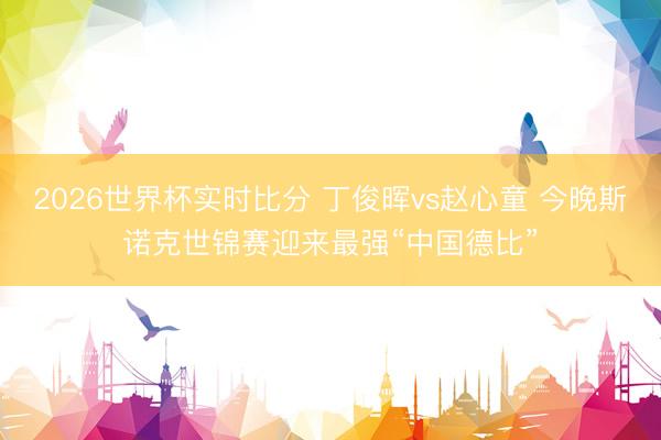 2026世界杯实时比分 丁俊晖vs赵心童 今晚斯诺克世锦赛迎来最强“中国德比”