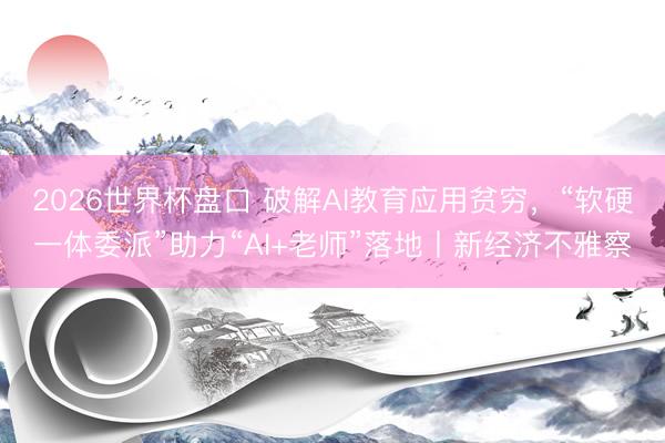 2026世界杯盘口 破解AI教育应用贫穷，“软硬一体委派”助力“AI+老师”落地丨新经济不雅察