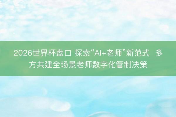 2026世界杯盘口 探索“AI+老师”新范式  多方共建全场景老师数字化管制决策