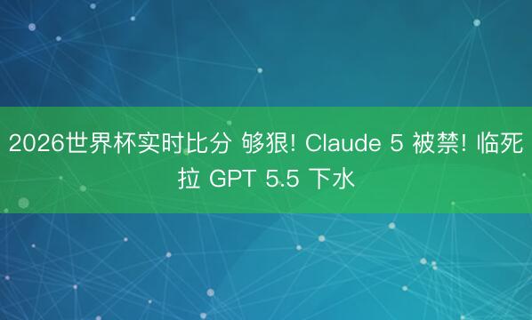 2026世界杯实时比分 够狠! Claude 5 被禁! 临死拉 GPT 5.5 下水