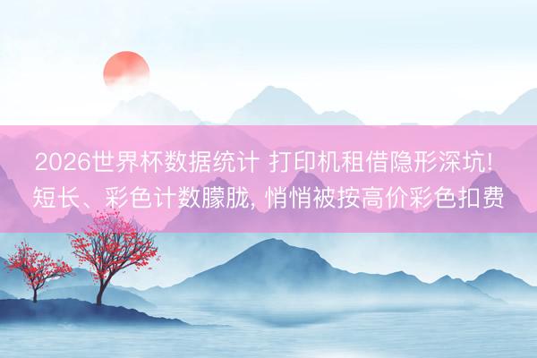 2026世界杯数据统计 打印机租借隐形深坑! 短长、彩色计数朦胧, 悄悄被按高价彩色扣费