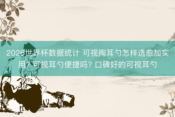 2026世界杯数据统计 可视掏耳勺怎样选愈加实用? 可视耳勺便捷吗? 口碑好的可视耳勺