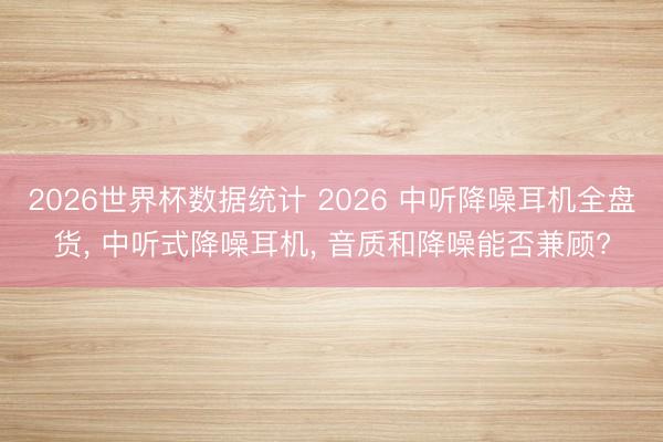 2026世界杯数据统计 2026 中听降噪耳机全盘货, 中听式降噪耳机, 音质和降噪能否兼顾?