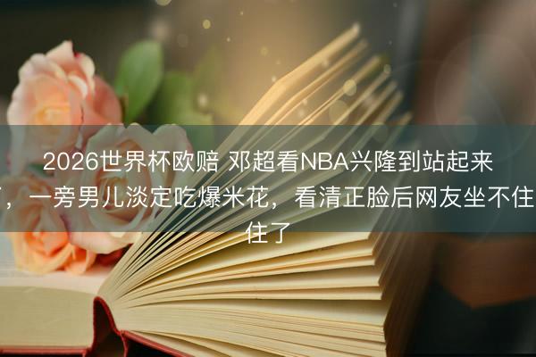 2026世界杯欧赔 邓超看NBA兴隆到站起来了，一旁男儿淡定吃爆米花，看清正脸后网友坐不住了