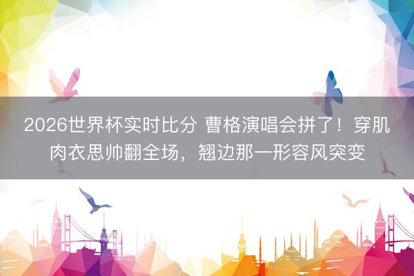 2026世界杯实时比分 曹格演唱会拼了!穿肌肉衣思帅翻全场,翘边那一形容风突变