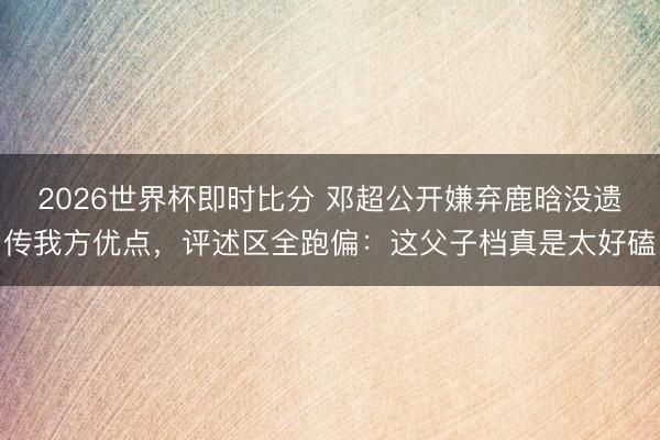 2026世界杯即时比分 邓超公开嫌弃鹿晗没遗传我方优点，评述区全跑偏：这父子档真是太好磕