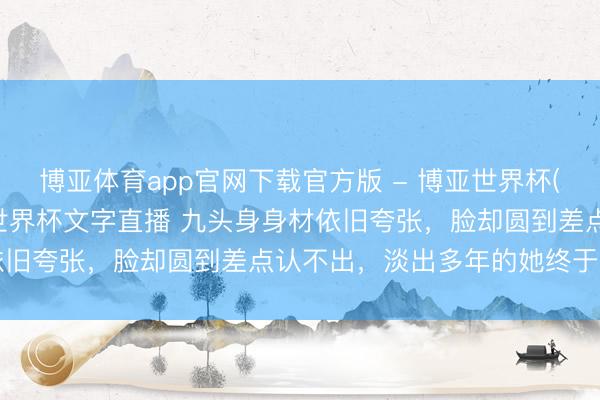 博亚体育app官网下载官方版 - 博亚世界杯(中国)官方入口,2026世界杯文字直播 九头身身材依旧夸张,脸却圆到差点认不出,淡出多年的她终于出头了