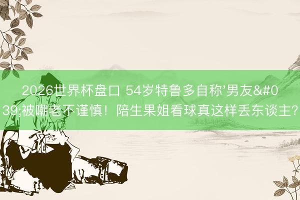 2026世界杯盘口 54岁特鲁多自称'男友'被嘲老不谨慎!陪生果姐看球真这样丢东谈主?