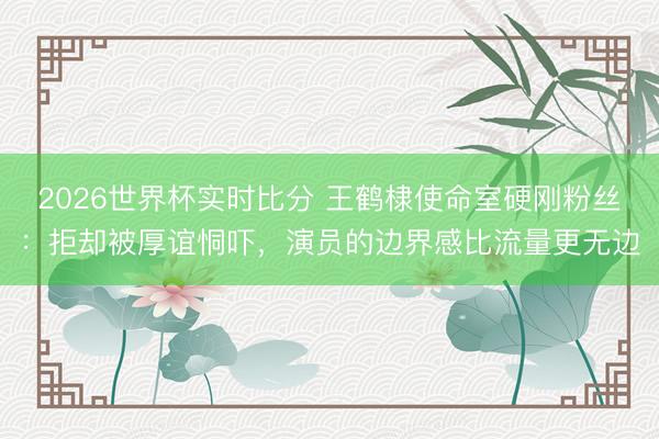 2026世界杯实时比分 王鹤棣使命室硬刚粉丝:拒却被厚谊恫吓,演员的边界感比流量更无边