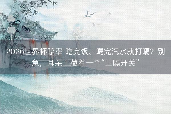 2026世界杯赔率 吃完饭、喝完汽水就打嗝?别急,耳朵上藏着一个“止嗝开关”