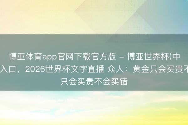 博亚体育app官网下载官方版 - 博亚世界杯(中国)官方入口,2026世界杯文字直播 众人:黄金只会买贵不会买错