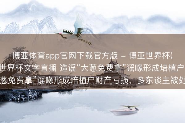 博亚体育app官网下载官方版 - 博亚世界杯(中国)官方入口，2026世界杯文字直播 造谣“大葱免费拿”谣喙形成培植户财产亏损，多东谈主被处罚