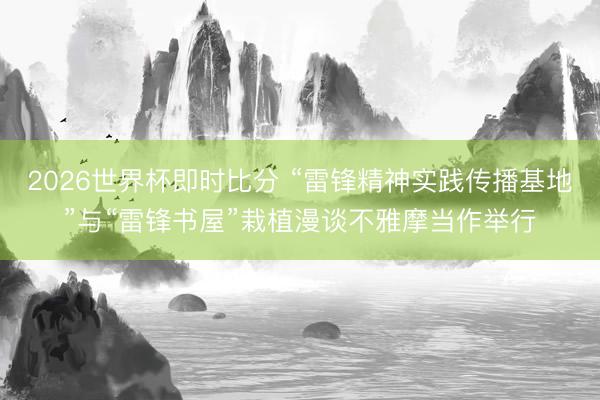 2026世界杯即时比分 “雷锋精神实践传播基地”与“雷锋书屋”栽植漫谈不雅摩当作举行