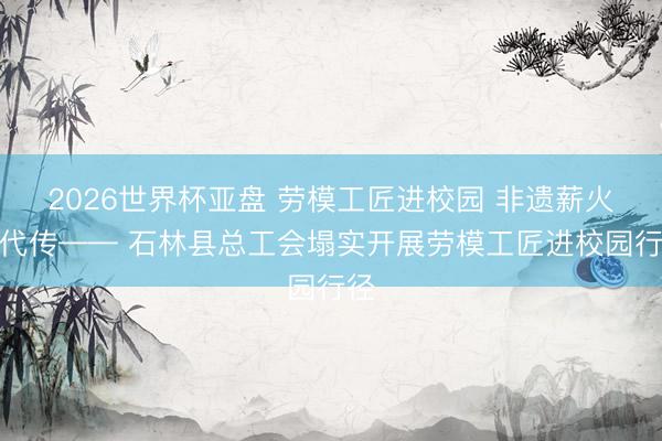 2026世界杯亚盘 劳模工匠进校园 非遗薪火代代传—— 石林县总工会塌实开展劳模工匠进校园行径