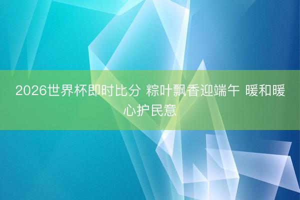 2026世界杯即时比分 粽叶飘香迎端午 暖和暖心护民意