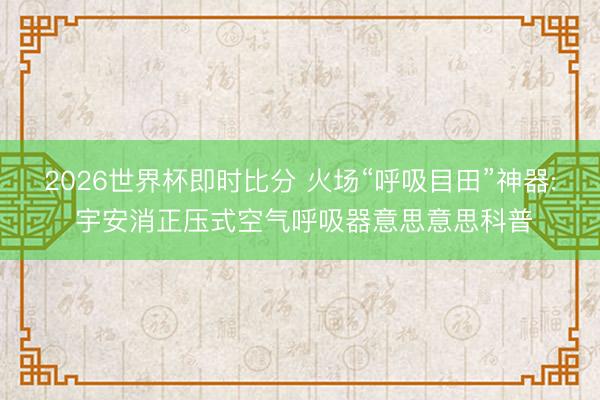 2026世界杯即时比分 火场“呼吸目田”神器: 宇安消正压式空气呼吸器意思意思科普