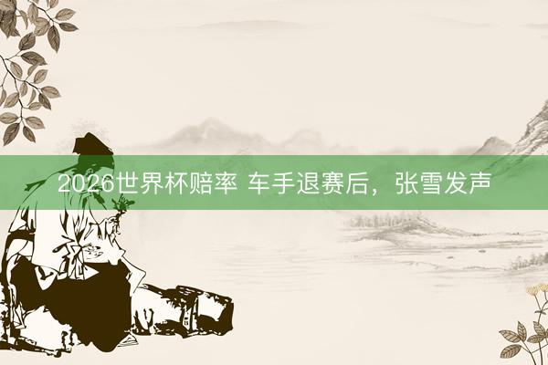2026世界杯赔率 车手退赛后,张雪发声