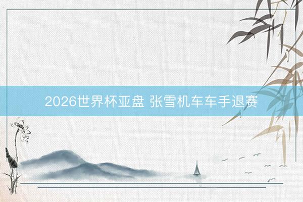 2026世界杯亚盘 张雪机车车手退赛
