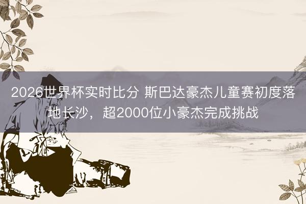 2026世界杯实时比分 斯巴达豪杰儿童赛初度落地长沙,超2000位小豪杰完成挑战